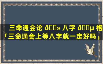 三命通会论 🌻 八字 🌵 格局「三命通会上等八字就一定好吗」